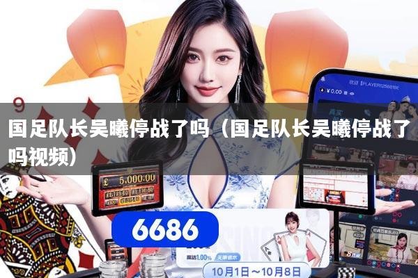 国足队长吴曦停战了吗（国足队长吴曦停战了吗视频）