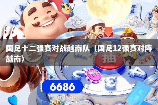 国足十二强赛对战越南队（国足12强赛对阵越南）