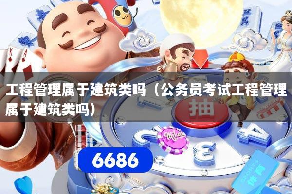 工程管理属于建筑类吗(公务员考试工程管理属于建筑类吗)