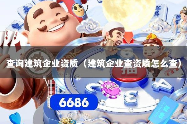 查询建筑企业资质(建筑企业查资质怎么查)