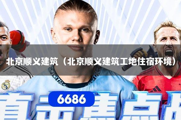 北京顺义建筑（北京顺义建筑工地住宿环境）